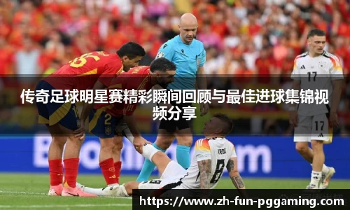 传奇足球明星赛精彩瞬间回顾与最佳进球集锦视频分享
