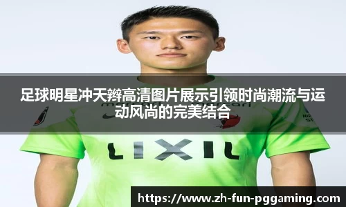 足球明星冲天辫高清图片展示引领时尚潮流与运动风尚的完美结合